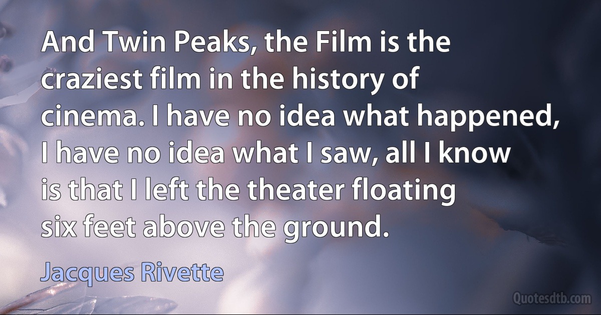 And Twin Peaks, the Film is the craziest film in the history of cinema. I have no idea what happened, I have no idea what I saw, all I know is that I left the theater floating six feet above the ground. (Jacques Rivette)