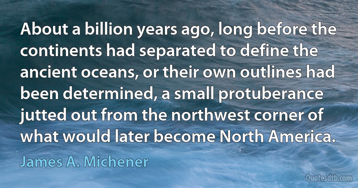 About a billion years ago, long before the continents had separated to define the ancient oceans, or their own outlines had been determined, a small protuberance jutted out from the northwest corner of what would later become North America. (James A. Michener)