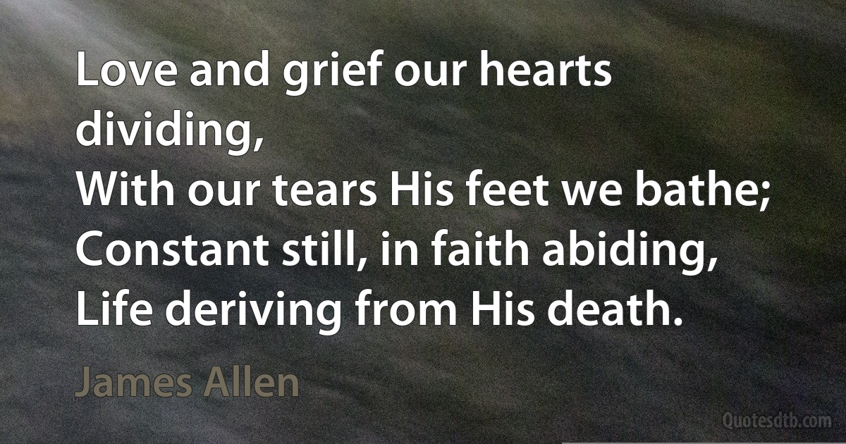 Love and grief our hearts dividing,
With our tears His feet we bathe;
Constant still, in faith abiding,
Life deriving from His death. (James Allen)