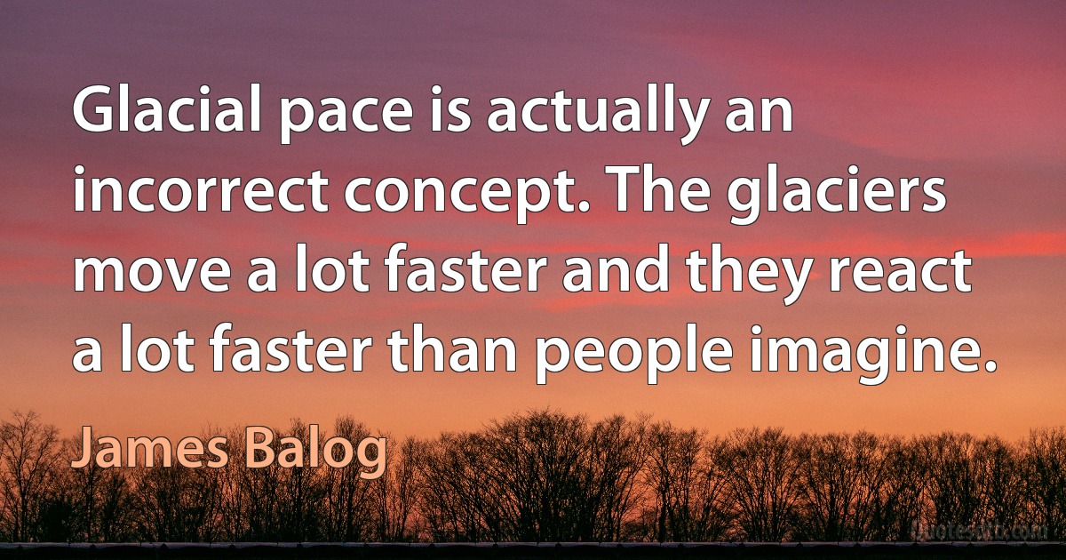 Glacial pace is actually an incorrect concept. The glaciers move a lot faster and they react a lot faster than people imagine. (James Balog)