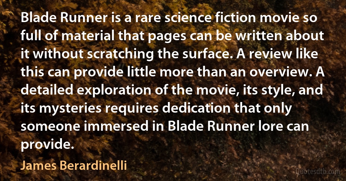 Blade Runner is a rare science fiction movie so full of material that pages can be written about it without scratching the surface. A review like this can provide little more than an overview. A detailed exploration of the movie, its style, and its mysteries requires dedication that only someone immersed in Blade Runner lore can provide. (James Berardinelli)