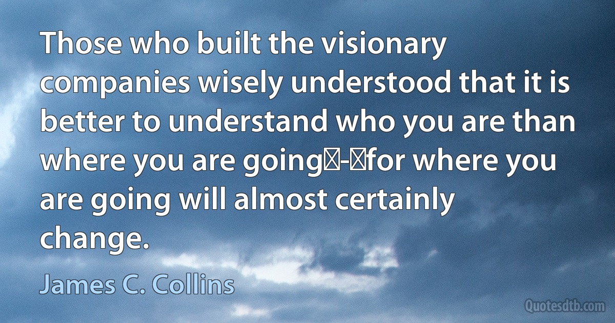 Those who built the visionary companies wisely understood that it is better to understand who you are than where you are going - for where you are going will almost certainly change. (James C. Collins)