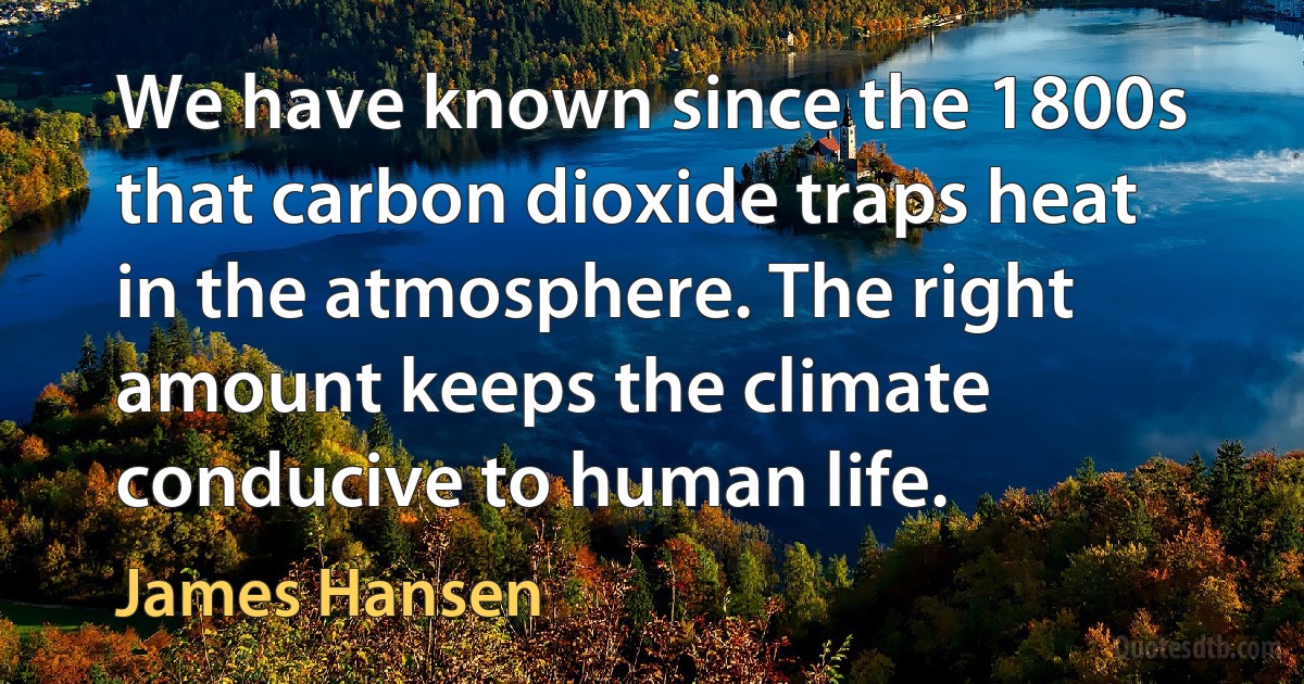 We have known since the 1800s that carbon dioxide traps heat in the atmosphere. The right amount keeps the climate conducive to human life. (James Hansen)