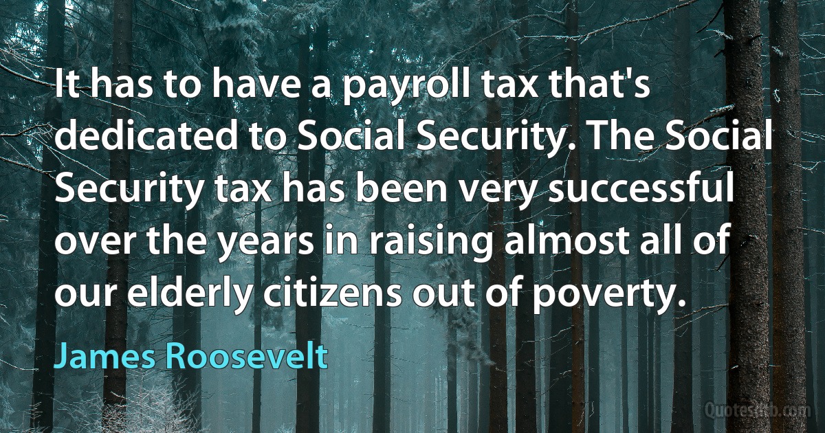 It has to have a payroll tax that's dedicated to Social Security. The Social Security tax has been very successful over the years in raising almost all of our elderly citizens out of poverty. (James Roosevelt)