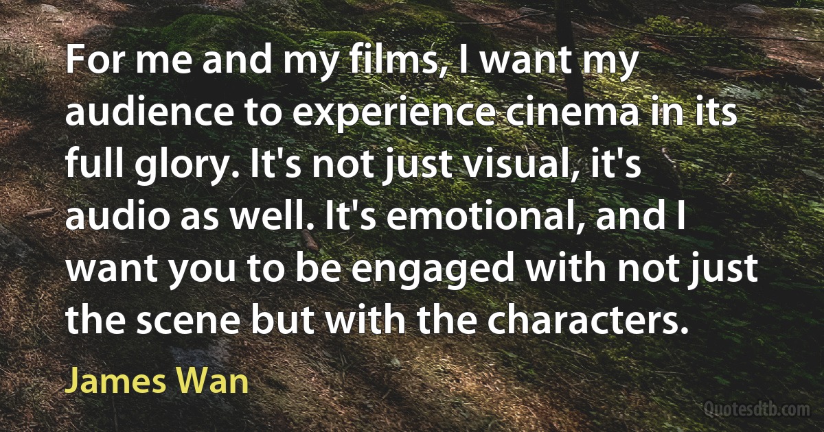 For me and my films, I want my audience to experience cinema in its full glory. It's not just visual, it's audio as well. It's emotional, and I want you to be engaged with not just the scene but with the characters. (James Wan)