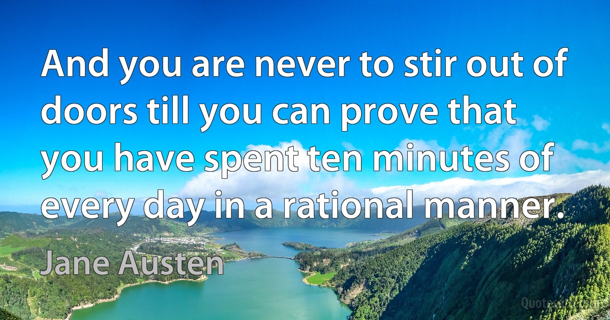 And you are never to stir out of doors till you can prove that you have spent ten minutes of every day in a rational manner. (Jane Austen)