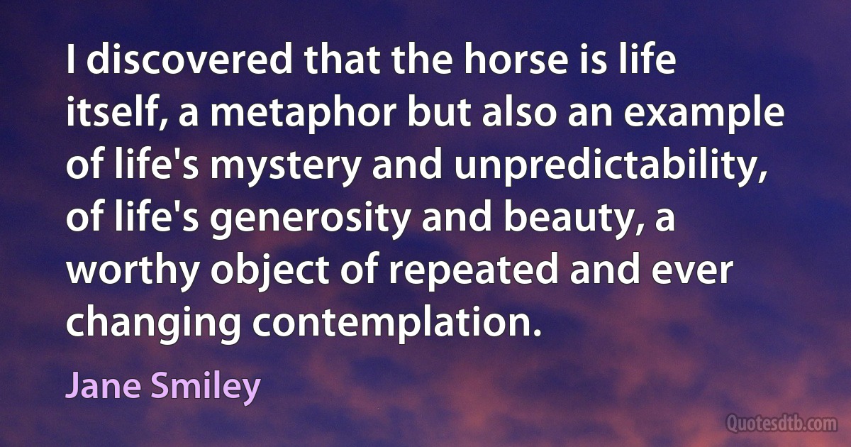 I discovered that the horse is life itself, a metaphor but also an example of life's mystery and unpredictability, of life's generosity and beauty, a worthy object of repeated and ever changing contemplation. (Jane Smiley)