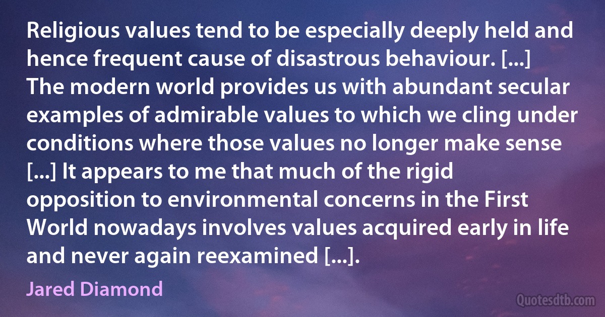 Religious values tend to be especially deeply held and hence frequent cause of disastrous behaviour. [...] The modern world provides us with abundant secular examples of admirable values to which we cling under conditions where those values no longer make sense [...] It appears to me that much of the rigid opposition to environmental concerns in the First World nowadays involves values acquired early in life and never again reexamined [...]. (Jared Diamond)