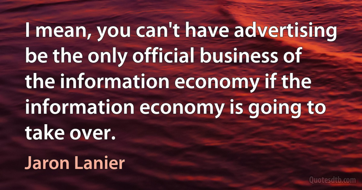 I mean, you can't have advertising be the only official business of the information economy if the information economy is going to take over. (Jaron Lanier)