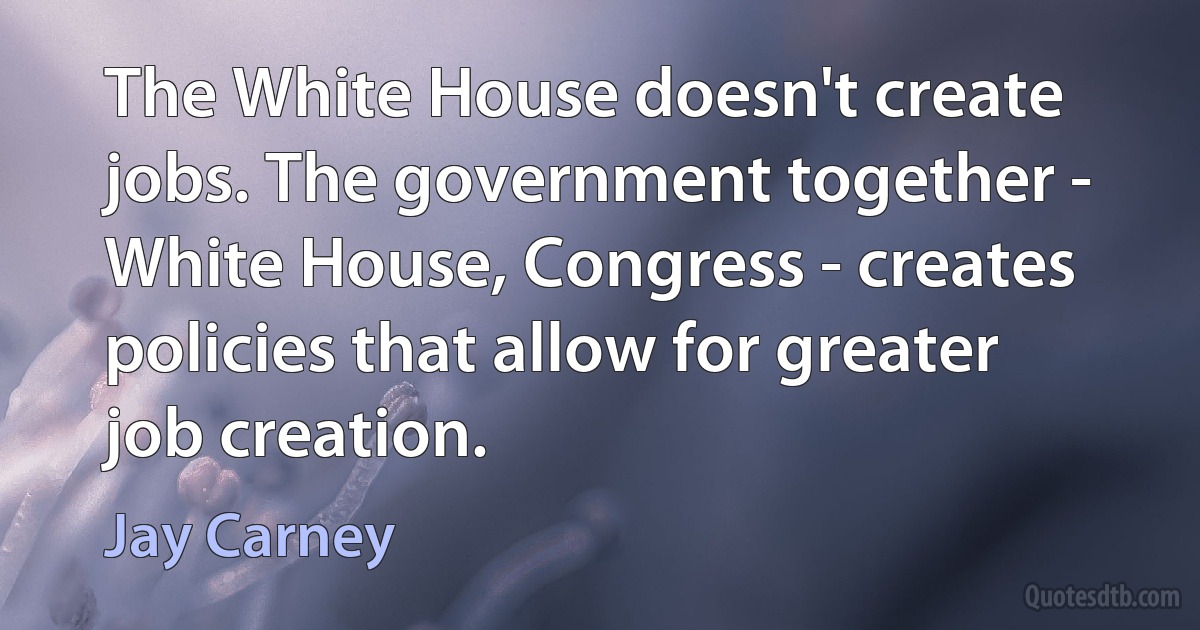 The White House doesn't create jobs. The government together - White House, Congress - creates policies that allow for greater job creation. (Jay Carney)