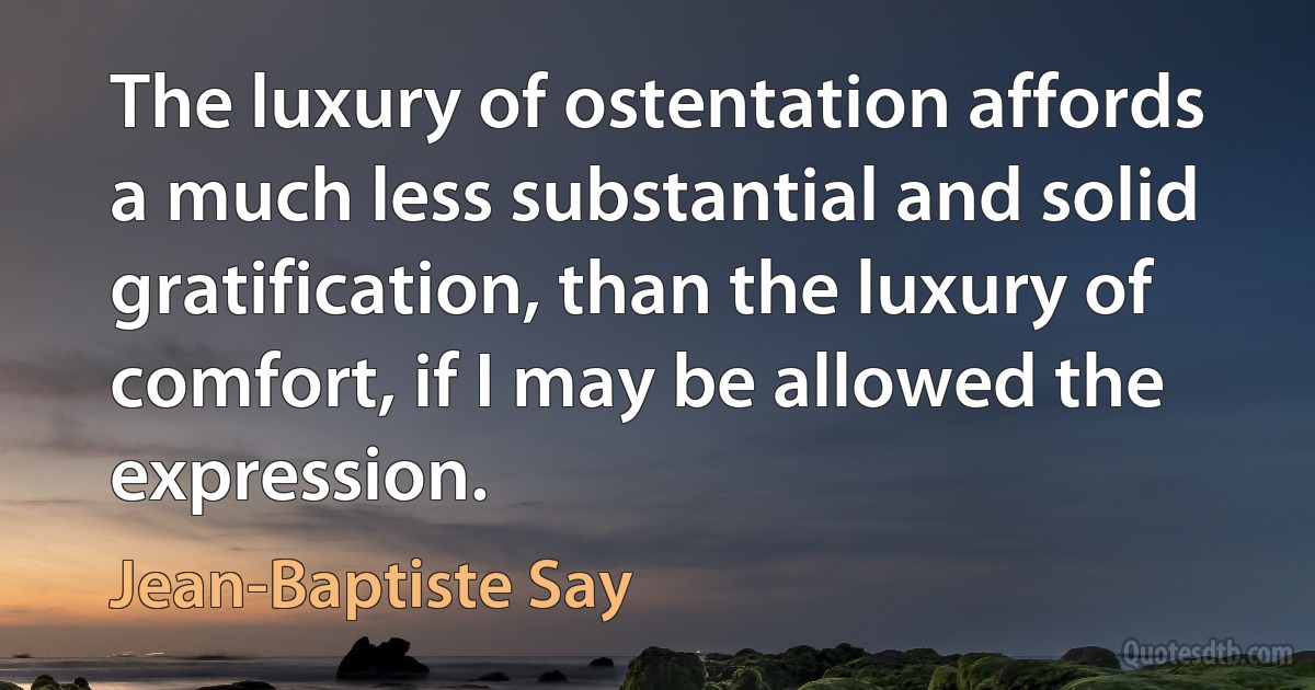 The luxury of ostentation affords a much less substantial and solid gratification, than the luxury of comfort, if I may be allowed the expression. (Jean-Baptiste Say)