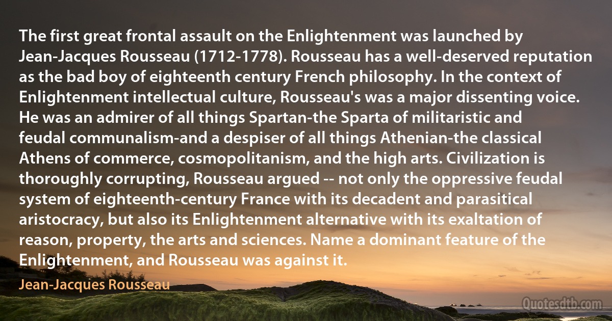 The first great frontal assault on the Enlightenment was launched by Jean-Jacques Rousseau (1712-1778). Rousseau has a well-deserved reputation as the bad boy of eighteenth century French philosophy. In the context of Enlightenment intellectual culture, Rousseau's was a major dissenting voice. He was an admirer of all things Spartan-the Sparta of militaristic and feudal communalism-and a despiser of all things Athenian-the classical Athens of commerce, cosmopolitanism, and the high arts. Civilization is thoroughly corrupting, Rousseau argued -- not only the oppressive feudal system of eighteenth-century France with its decadent and parasitical aristocracy, but also its Enlightenment alternative with its exaltation of reason, property, the arts and sciences. Name a dominant feature of the Enlightenment, and Rousseau was against it. (Jean-Jacques Rousseau)