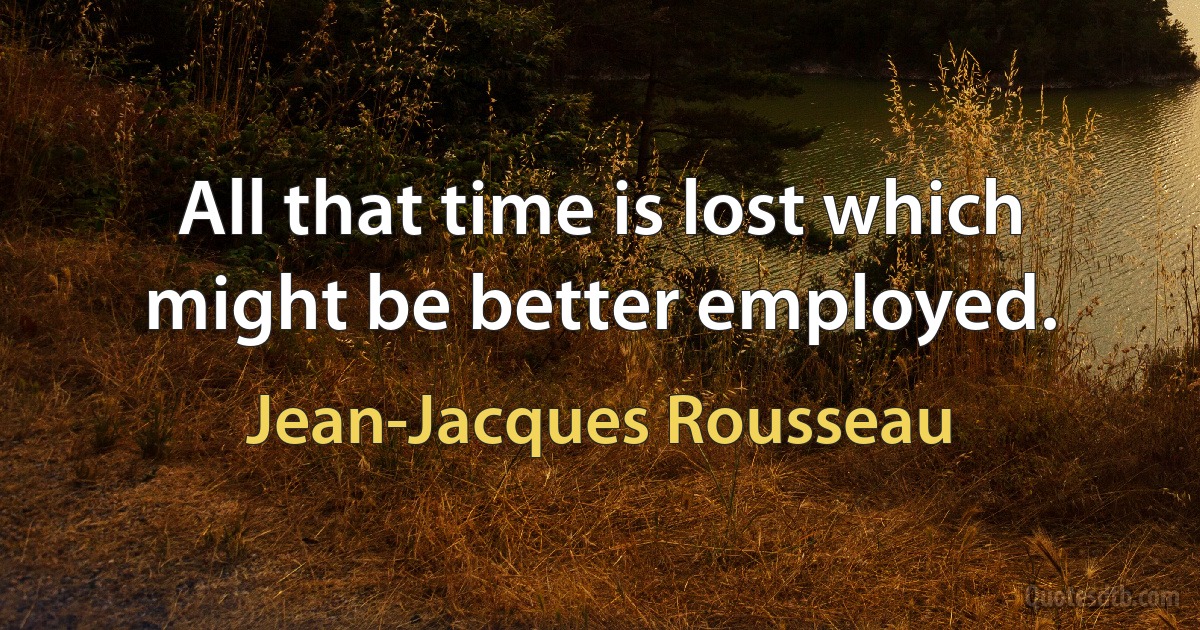 All that time is lost which might be better employed. (Jean-Jacques Rousseau)