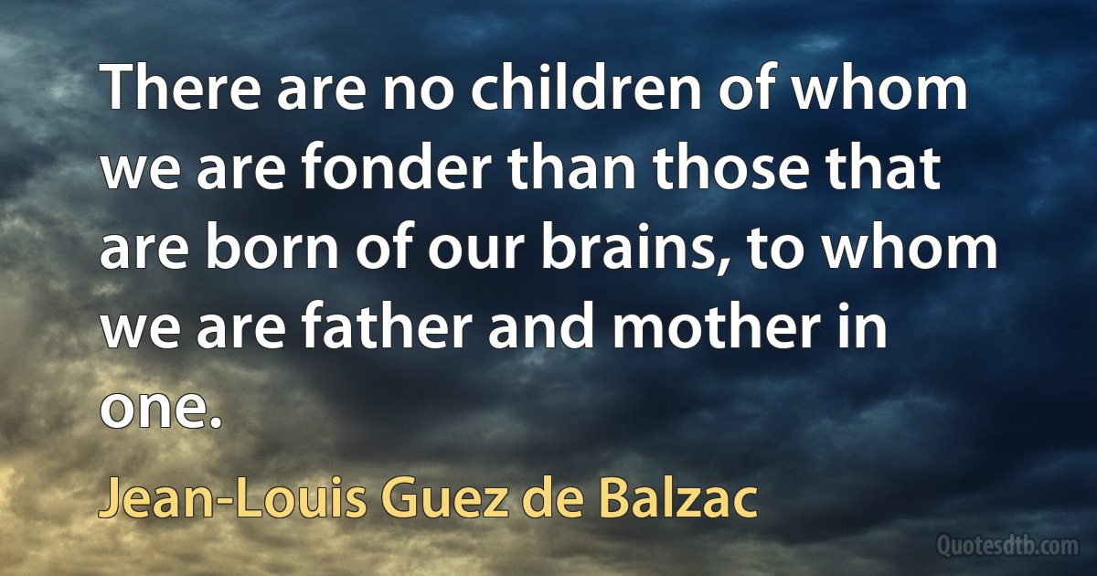 There are no children of whom we are fonder than those that are born of our brains, to whom we are father and mother in one. (Jean-Louis Guez de Balzac)