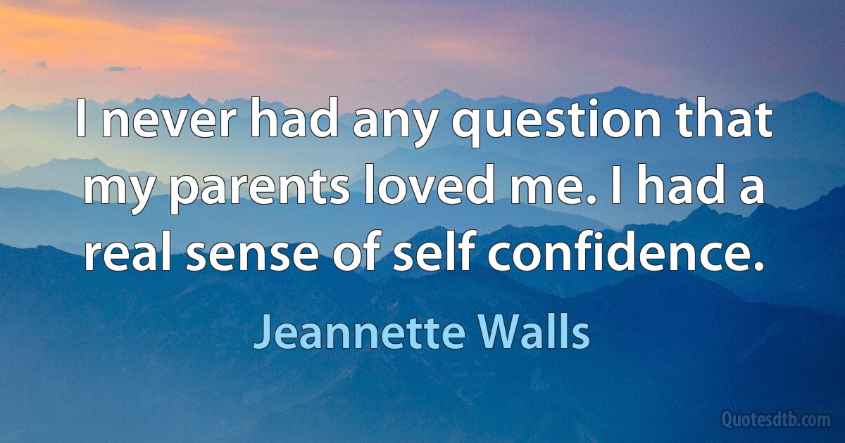 I never had any question that my parents loved me. I had a real sense of self confidence. (Jeannette Walls)