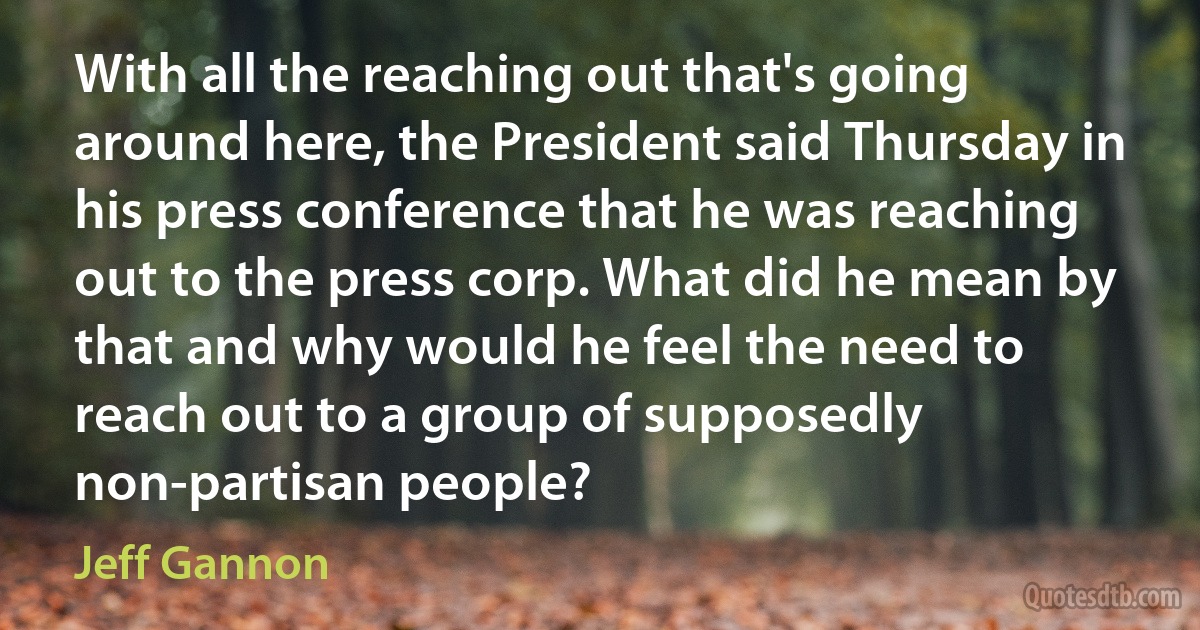 With all the reaching out that's going around here, the President said Thursday in his press conference that he was reaching out to the press corp. What did he mean by that and why would he feel the need to reach out to a group of supposedly non-partisan people? (Jeff Gannon)