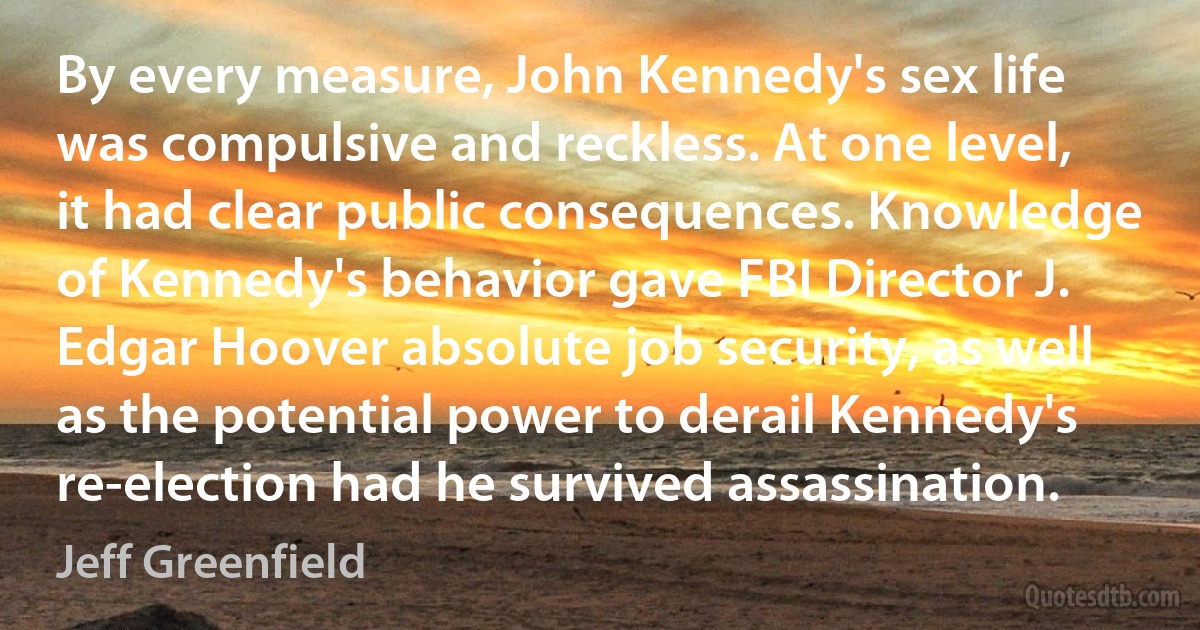 By every measure, John Kennedy's sex life was compulsive and reckless. At one level, it had clear public consequences. Knowledge of Kennedy's behavior gave FBI Director J. Edgar Hoover absolute job security, as well as the potential power to derail Kennedy's re-election had he survived assassination. (Jeff Greenfield)