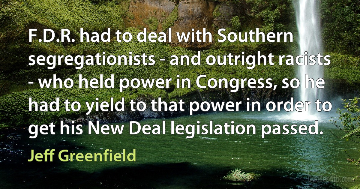 F.D.R. had to deal with Southern segregationists - and outright racists - who held power in Congress, so he had to yield to that power in order to get his New Deal legislation passed. (Jeff Greenfield)