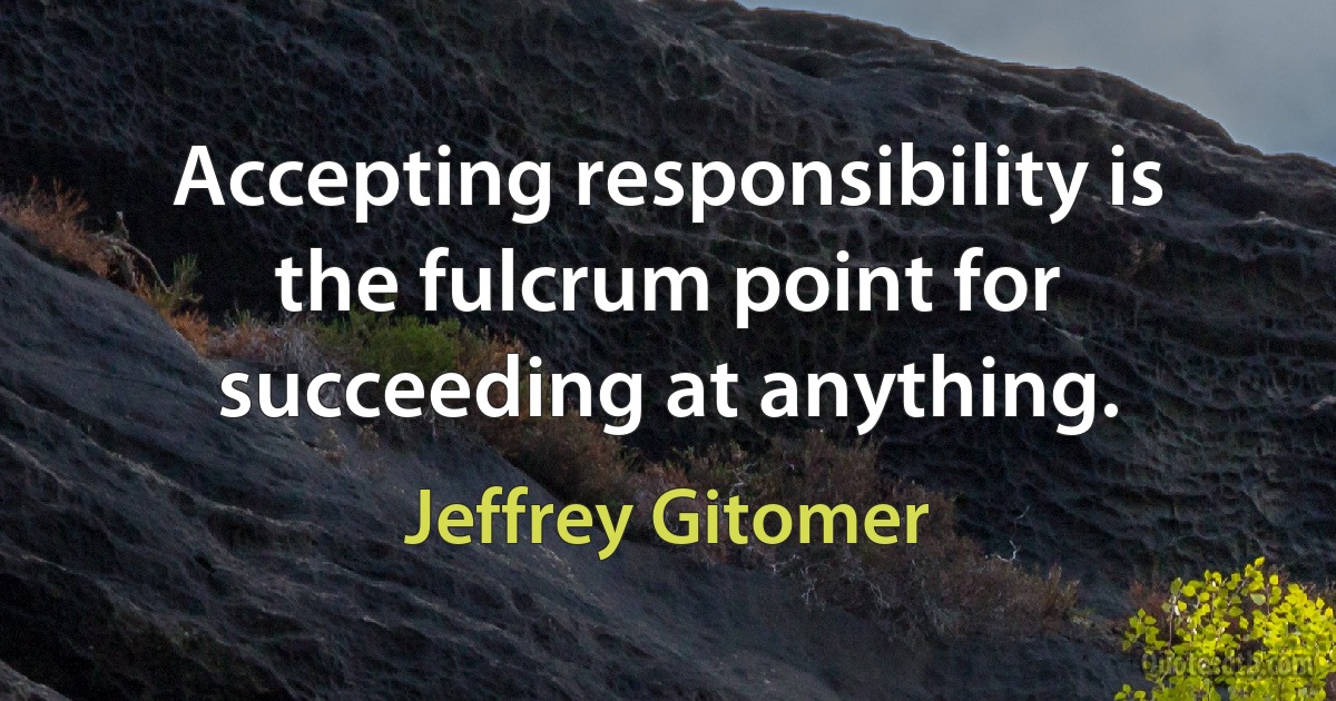 Accepting responsibility is the fulcrum point for succeeding at anything. (Jeffrey Gitomer)