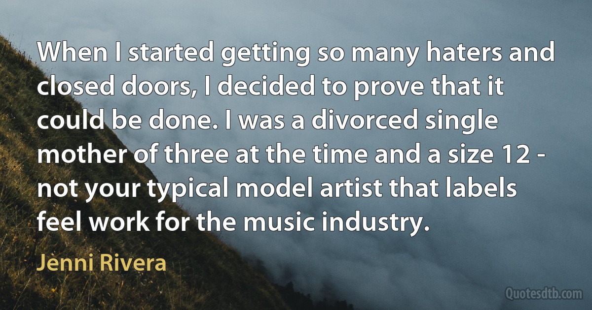 When I started getting so many haters and closed doors, I decided to prove that it could be done. I was a divorced single mother of three at the time and a size 12 - not your typical model artist that labels feel work for the music industry. (Jenni Rivera)