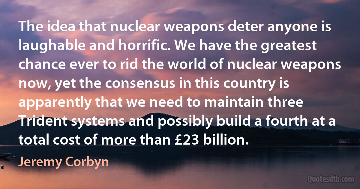 The idea that nuclear weapons deter anyone is laughable and horrific. We have the greatest chance ever to rid the world of nuclear weapons now, yet the consensus in this country is apparently that we need to maintain three Trident systems and possibly build a fourth at a total cost of more than £23 billion. (Jeremy Corbyn)