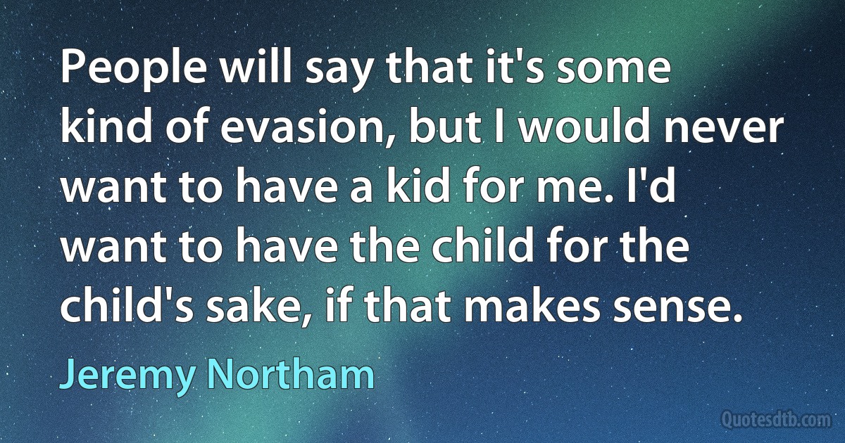 People will say that it's some kind of evasion, but I would never want to have a kid for me. I'd want to have the child for the child's sake, if that makes sense. (Jeremy Northam)