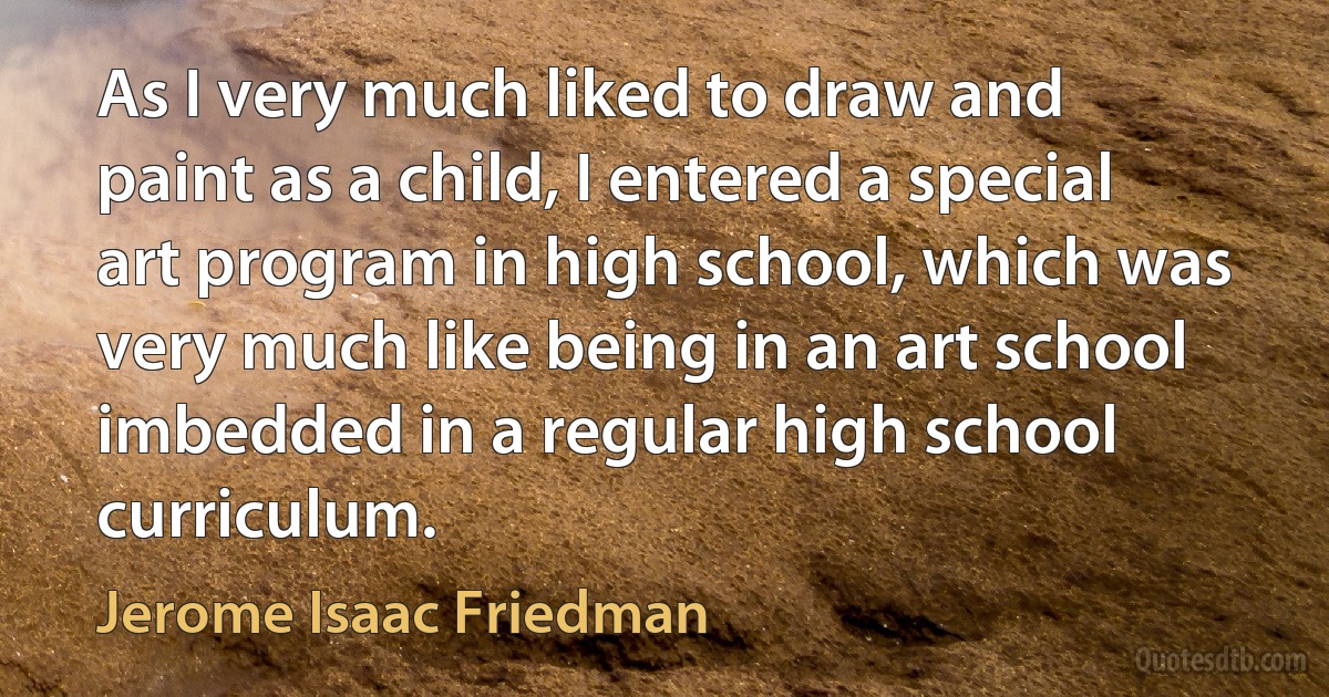 As I very much liked to draw and paint as a child, I entered a special art program in high school, which was very much like being in an art school imbedded in a regular high school curriculum. (Jerome Isaac Friedman)