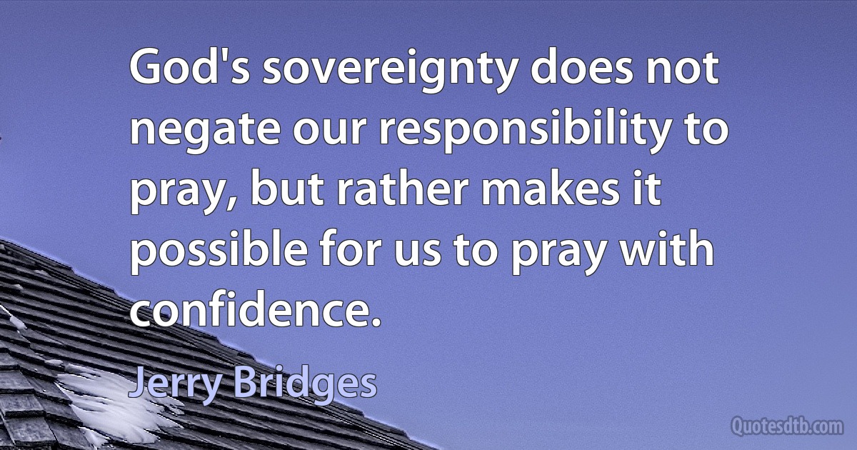 God's sovereignty does not negate our responsibility to pray, but rather makes it possible for us to pray with confidence. (Jerry Bridges)