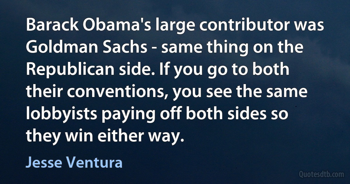 Barack Obama's large contributor was Goldman Sachs - same thing on the Republican side. If you go to both their conventions, you see the same lobbyists paying off both sides so they win either way. (Jesse Ventura)