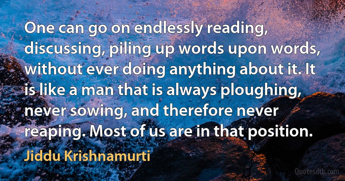 One can go on endlessly reading, discussing, piling up words upon words, without ever doing anything about it. It is like a man that is always ploughing, never sowing, and therefore never reaping. Most of us are in that position. (Jiddu Krishnamurti)