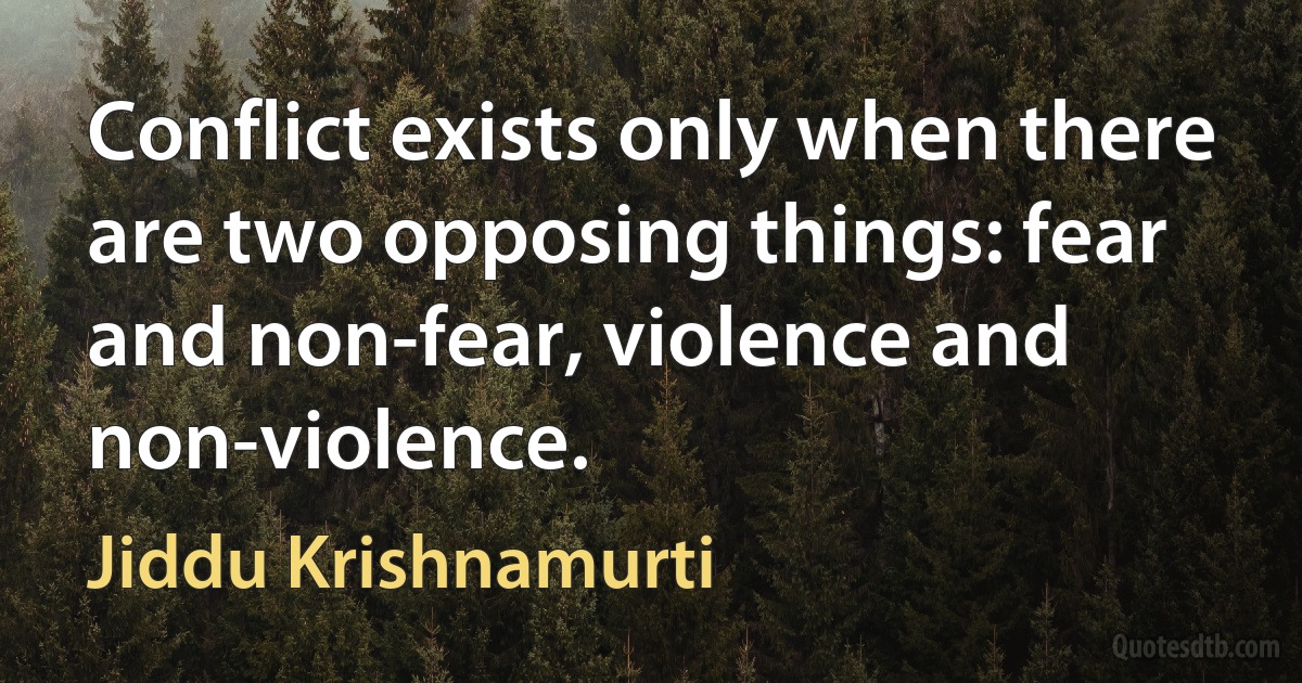 Conflict exists only when there are two opposing things: fear and non-fear, violence and non-violence. (Jiddu Krishnamurti)