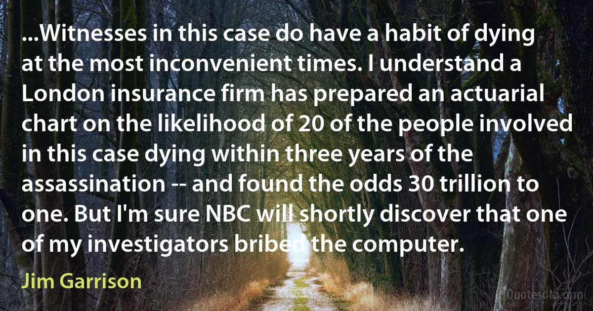 ...Witnesses in this case do have a habit of dying at the most inconvenient times. I understand a London insurance firm has prepared an actuarial chart on the likelihood of 20 of the people involved in this case dying within three years of the assassination -- and found the odds 30 trillion to one. But I'm sure NBC will shortly discover that one of my investigators bribed the computer. (Jim Garrison)