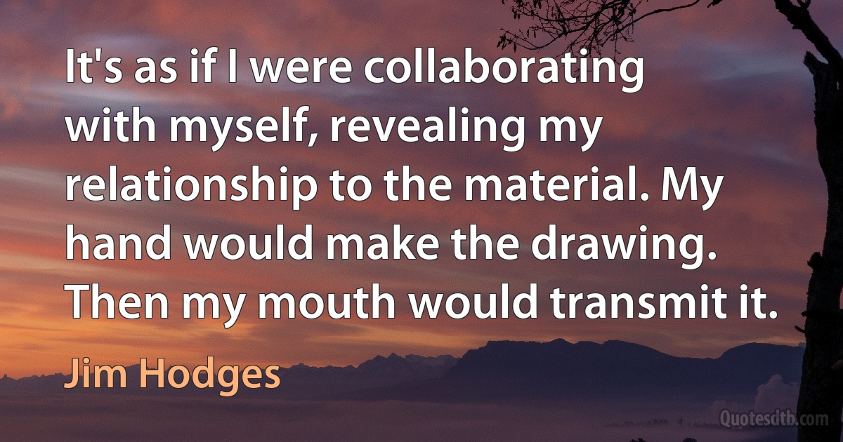 It's as if I were collaborating with myself, revealing my relationship to the material. My hand would make the drawing. Then my mouth would transmit it. (Jim Hodges)