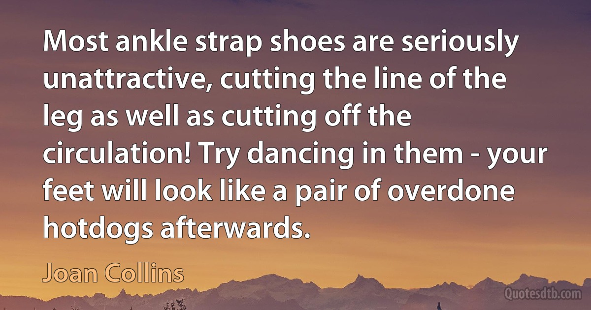 Most ankle strap shoes are seriously unattractive, cutting the line of the leg as well as cutting off the circulation! Try dancing in them - your feet will look like a pair of overdone hotdogs afterwards. (Joan Collins)