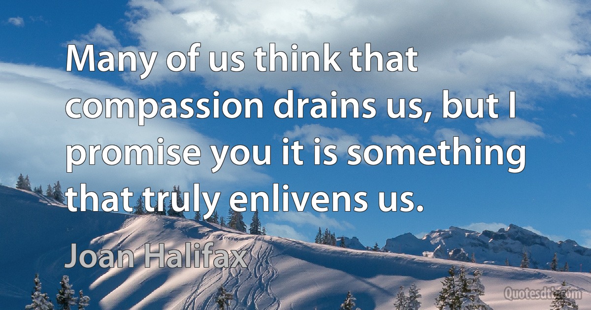 Many of us think that compassion drains us, but I promise you it is something that truly enlivens us. (Joan Halifax)