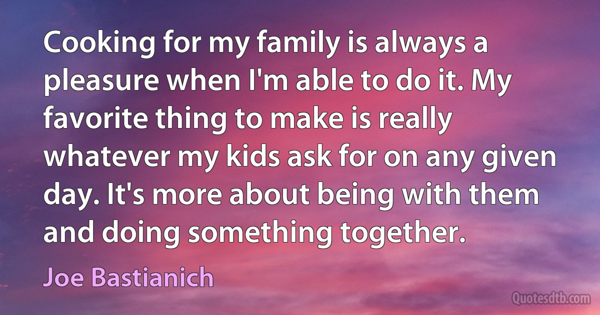 Cooking for my family is always a pleasure when I'm able to do it. My favorite thing to make is really whatever my kids ask for on any given day. It's more about being with them and doing something together. (Joe Bastianich)