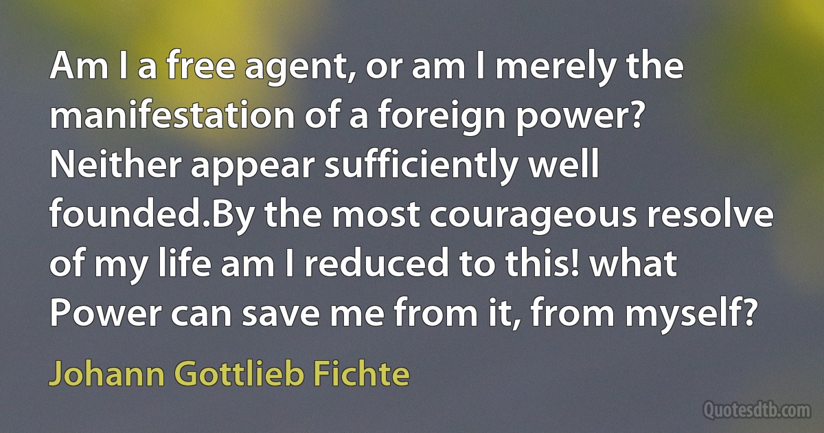 Am I a free agent, or am I merely the manifestation of a foreign power? Neither appear sufficiently well founded.By the most courageous resolve of my life am I reduced to this! what Power can save me from it, from myself? (Johann Gottlieb Fichte)