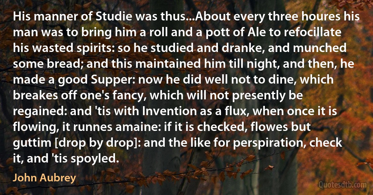 His manner of Studie was thus...About every three houres his man was to bring him a roll and a pott of Ale to refocillate his wasted spirits: so he studied and dranke, and munched some bread; and this maintained him till night, and then, he made a good Supper: now he did well not to dine, which breakes off one's fancy, which will not presently be regained: and 'tis with Invention as a flux, when once it is flowing, it runnes amaine: if it is checked, flowes but guttim [drop by drop]: and the like for perspiration, check it, and 'tis spoyled. (John Aubrey)