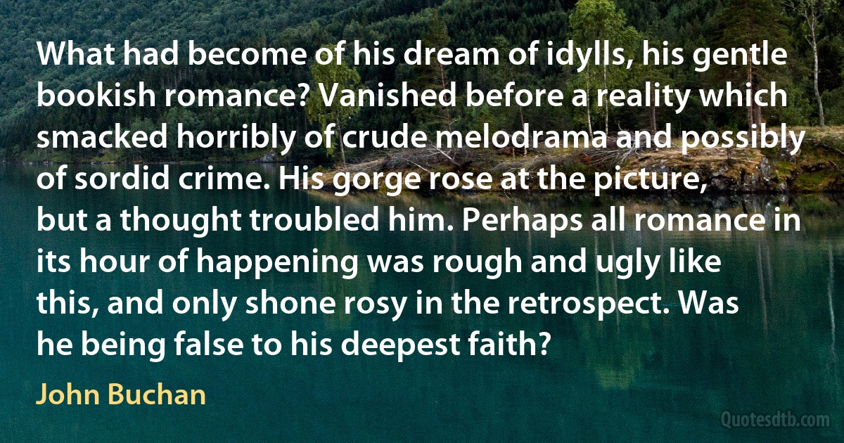 What had become of his dream of idylls, his gentle bookish romance? Vanished before a reality which smacked horribly of crude melodrama and possibly of sordid crime. His gorge rose at the picture, but a thought troubled him. Perhaps all romance in its hour of happening was rough and ugly like this, and only shone rosy in the retrospect. Was he being false to his deepest faith? (John Buchan)