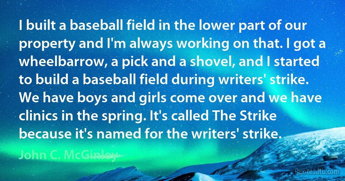 I built a baseball field in the lower part of our property and I'm always working on that. I got a wheelbarrow, a pick and a shovel, and I started to build a baseball field during writers' strike. We have boys and girls come over and we have clinics in the spring. It's called The Strike because it's named for the writers' strike. (John C. McGinley)