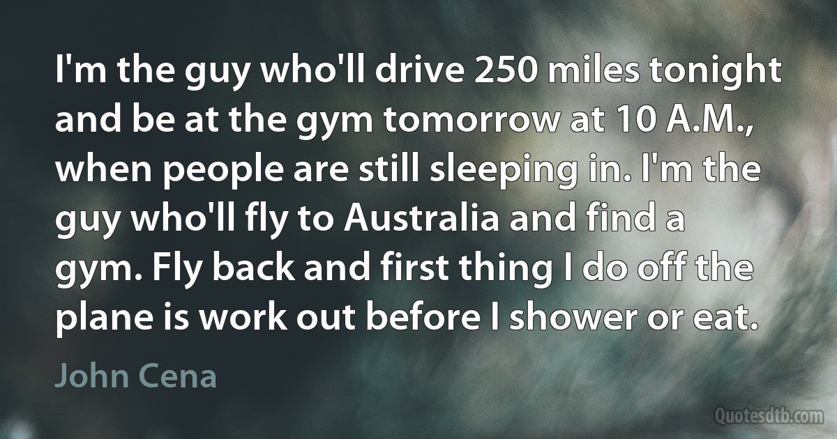 I'm the guy who'll drive 250 miles tonight and be at the gym tomorrow at 10 A.M., when people are still sleeping in. I'm the guy who'll fly to Australia and find a gym. Fly back and first thing I do off the plane is work out before I shower or eat. (John Cena)