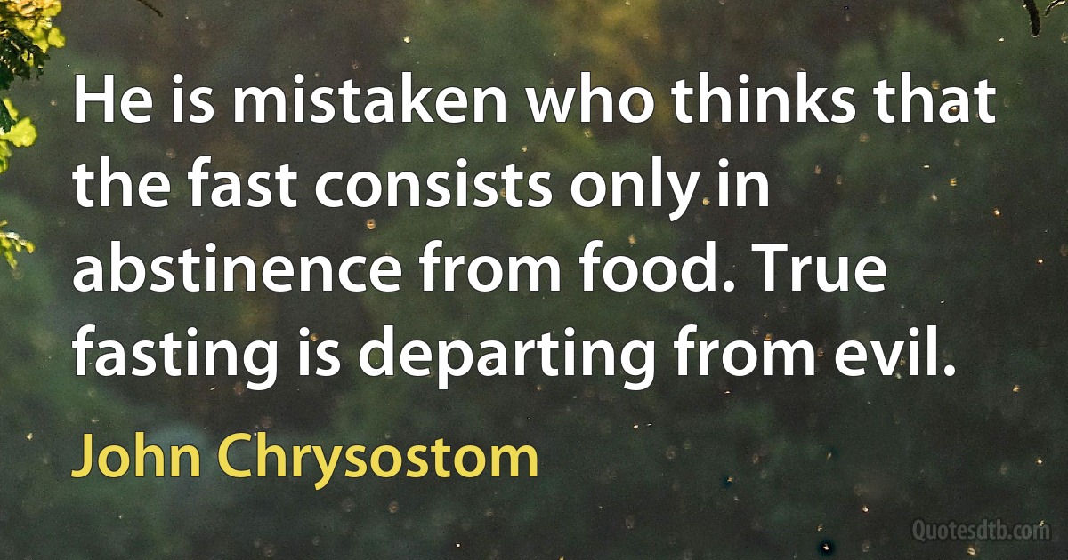 He is mistaken who thinks that the fast consists only in abstinence from food. True fasting is departing from evil. (John Chrysostom)