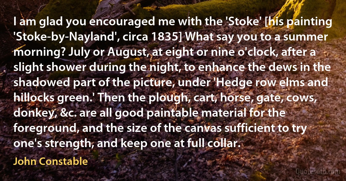 I am glad you encouraged me with the 'Stoke' [his painting 'Stoke-by-Nayland', circa 1835] What say you to a summer morning? July or August, at eight or nine o'clock, after a slight shower during the night, to enhance the dews in the shadowed part of the picture, under 'Hedge row elms and hillocks green.' Then the plough, cart, horse, gate, cows, donkey, &c. are all good paintable material for the foreground, and the size of the canvas sufficient to try one's strength, and keep one at full collar. (John Constable)