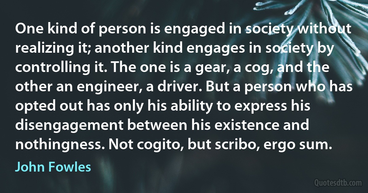 One kind of person is engaged in society without realizing it; another kind engages in society by controlling it. The one is a gear, a cog, and the other an engineer, a driver. But a person who has opted out has only his ability to express his disengagement between his existence and nothingness. Not cogito, but scribo, ergo sum. (John Fowles)