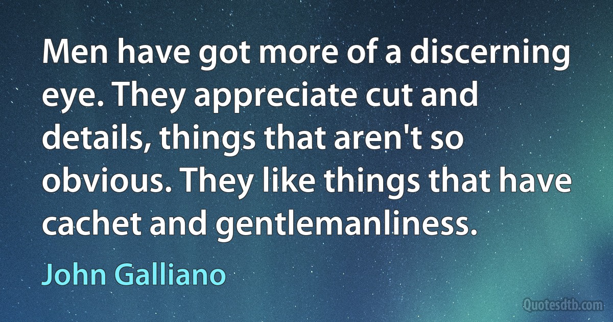 Men have got more of a discerning eye. They appreciate cut and details, things that aren't so obvious. They like things that have cachet and gentlemanliness. (John Galliano)