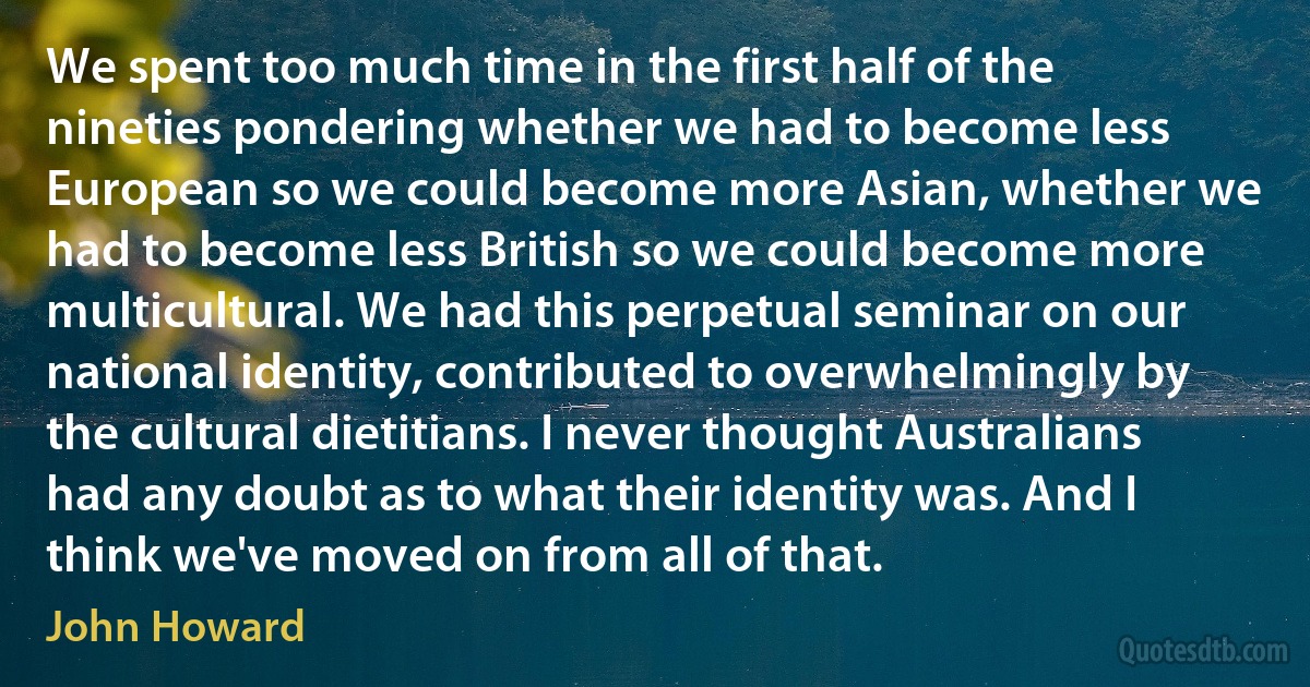 We spent too much time in the first half of the nineties pondering whether we had to become less European so we could become more Asian, whether we had to become less British so we could become more multicultural. We had this perpetual seminar on our national identity, contributed to overwhelmingly by the cultural dietitians. I never thought Australians had any doubt as to what their identity was. And I think we've moved on from all of that. (John Howard)