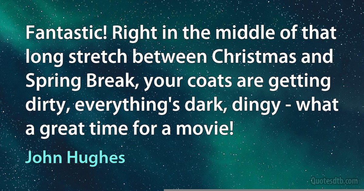 Fantastic! Right in the middle of that long stretch between Christmas and Spring Break, your coats are getting dirty, everything's dark, dingy - what a great time for a movie! (John Hughes)