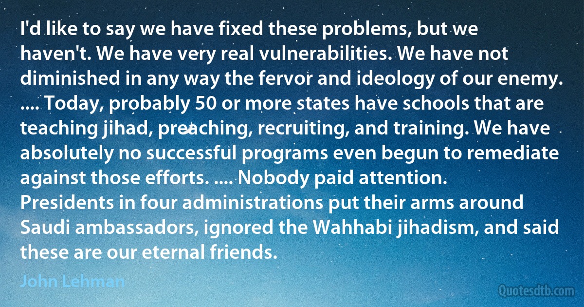 I'd like to say we have fixed these problems, but we haven't. We have very real vulnerabilities. We have not diminished in any way the fervor and ideology of our enemy. .... Today, probably 50 or more states have schools that are teaching jihad, preaching, recruiting, and training. We have absolutely no successful programs even begun to remediate against those efforts. .... Nobody paid attention. Presidents in four administrations put their arms around Saudi ambassadors, ignored the Wahhabi jihadism, and said these are our eternal friends. (John Lehman)