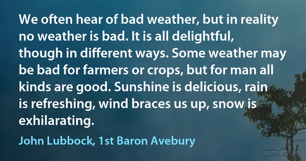 We often hear of bad weather, but in reality no weather is bad. It is all delightful, though in different ways. Some weather may be bad for farmers or crops, but for man all kinds are good. Sunshine is delicious, rain is refreshing, wind braces us up, snow is exhilarating. (John Lubbock, 1st Baron Avebury)