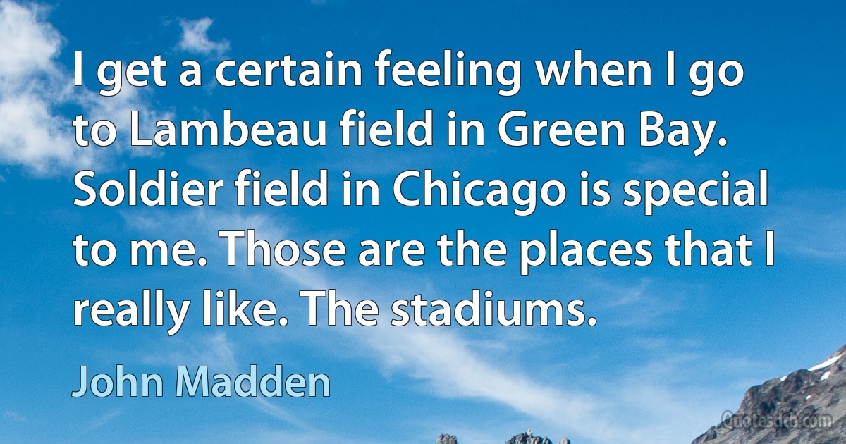 I get a certain feeling when I go to Lambeau field in Green Bay. Soldier field in Chicago is special to me. Those are the places that I really like. The stadiums. (John Madden)